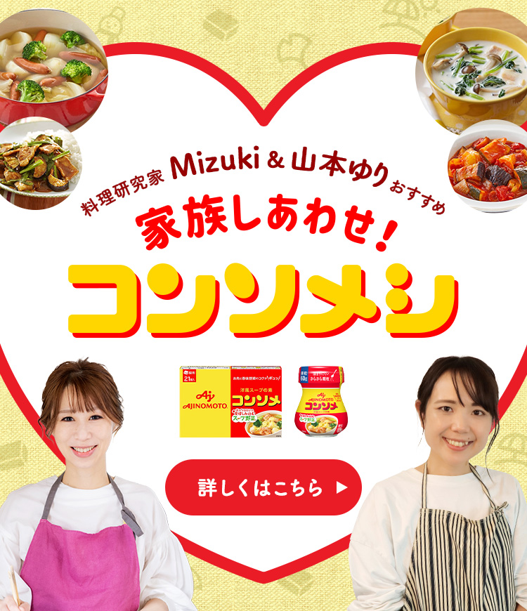 料理研究家MIZUKI&山本ゆりおすすめ 家族幸せしあわせ！コンソメシ 詳しくはこちら