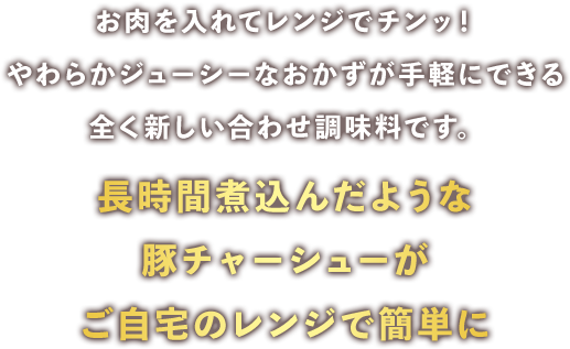 お肉を入れてレンジでチンッ！やわらかジューシーなおかずが手軽にできる全く新しい合わせ調味料です。長時間煮込んだような豚チャーシューがご自宅のレンジで簡単に