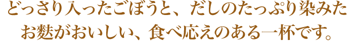 どっさり入ったごぼうと、だしのたっぷり染みたお麩がおいしい、 食べ応えのある一杯です。