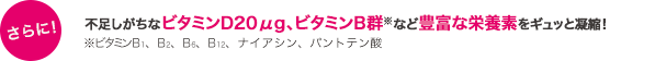 不足しがちなビタミンD20μg、ビタミンB群※など30種の栄養素をギュッと凝縮！