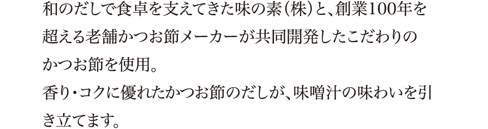 和のだしで食卓を支えてきた味の素（株）と、創業100年を超える老舗かつお節メーカーが共同開発したこだわりのかつお節を使用。香り・コクに優れたかつお節のだしが、味噌汁の味わいを引き立てます。