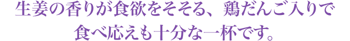 生姜の香りが食欲をそそる、鶏だんご入りで食べ応えも十分な一杯です。