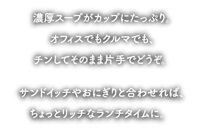 濃厚スープがカップにたっぷり。オフィスでもクルマでも、チンしてそのまま片手でどうぞ。サンドイッチやおにぎりと合わせれば、ちょっとリッチなランチタイムに。