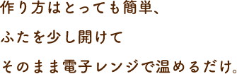 作り方はとっても簡単、ふたを少し開けてそのまま電子レンジで温めるだけ。