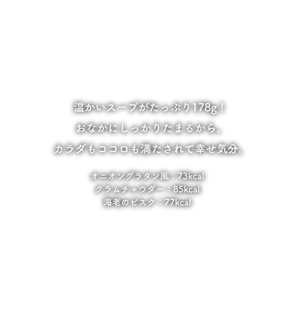 温かいスープがたっぷり220g!おなかにしっかりたまるから、カラダもココロも満たされて幸せ気分。しかも100kcal未満の低カロリー！ミネストローネ：97kcal オニオングラタン風：90kcal