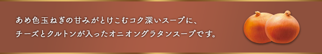 ここがポイント：あめ色玉ねぎの甘みとブイヨンのうま味が溶け込んだコク深いスープに、5種のチーズとチーズ香るクルトンが入ったオニオングラタンスープです。