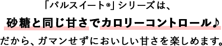 「パルスイート®」シリーズは、砂糖と同じ甘さでカロリーコントロール♪だから、ガマンせずにおいしい甘さを楽しめます。