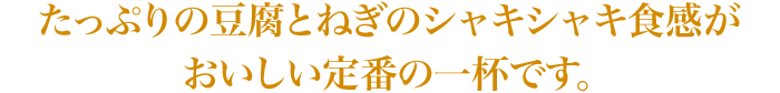 たっぷりの豆腐とねぎのシャキシャキ食感がおいしい定番の一杯です。