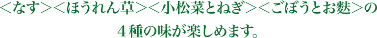 ＜なす＞＜ほうれん草＞＜小松菜とねぎ＞＜ごぼうとお麩＞の4種の味が楽しめます。