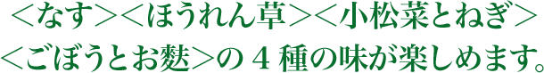 ＜なす＞＜ほうれん草＞＜小松菜とねぎ＞＜ごぼうとお麩＞の4種の味が楽しめます。